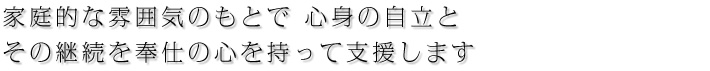 家庭的な雰囲気のもとで心身の自立と その継続を奉仕の心を持って支援します